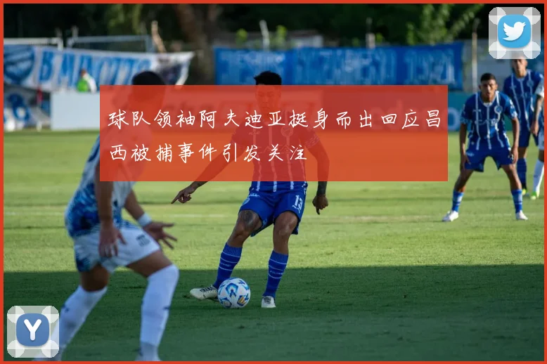 球队领袖阿夫迪亚挺身而出回应昌西被捕事件引发关注