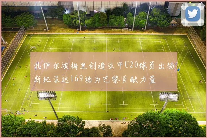 扎伊尔埃梅里创造法甲U20球员出场新纪录达169场为巴黎贡献力量