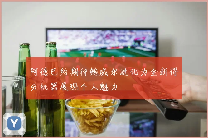 阿德巴约期待鲍威尔进化为全新得分机器展现个人魅力