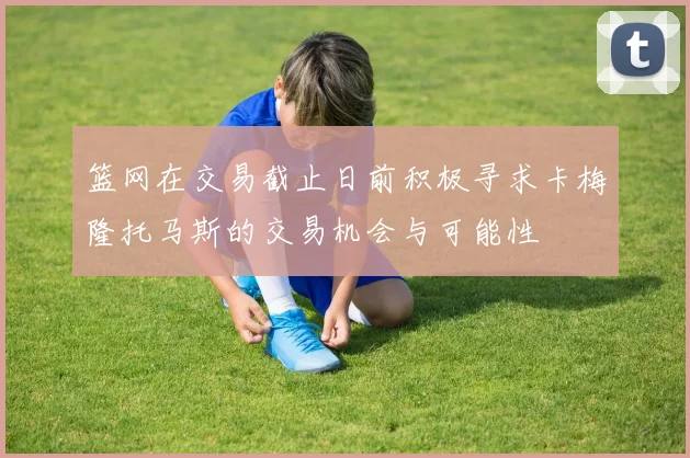 篮网在交易截止日前积极寻求卡梅隆托马斯的交易机会与可能性