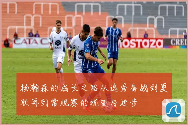 杨瀚森的成长之路从选秀备战到夏联再到常规赛的蜕变与进步