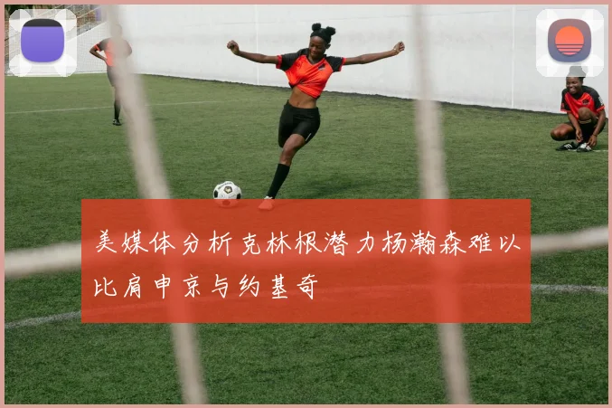 美媒体分析克林根潜力杨瀚森难以比肩申京与约基奇