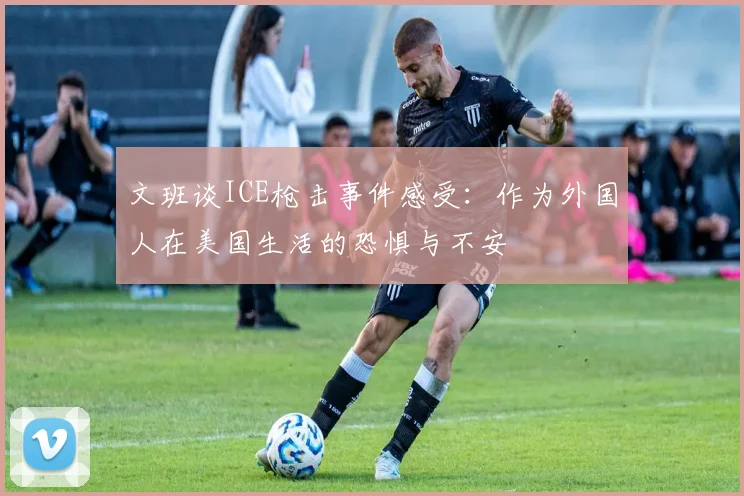 文班谈ICE枪击事件感受：作为外国人在美国生活的恐惧与不安