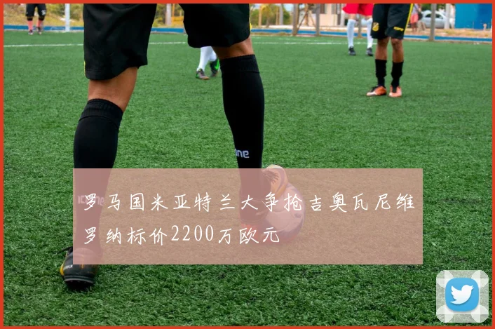 罗马国米亚特兰大争抢吉奥瓦尼维罗纳标价2200万欧元