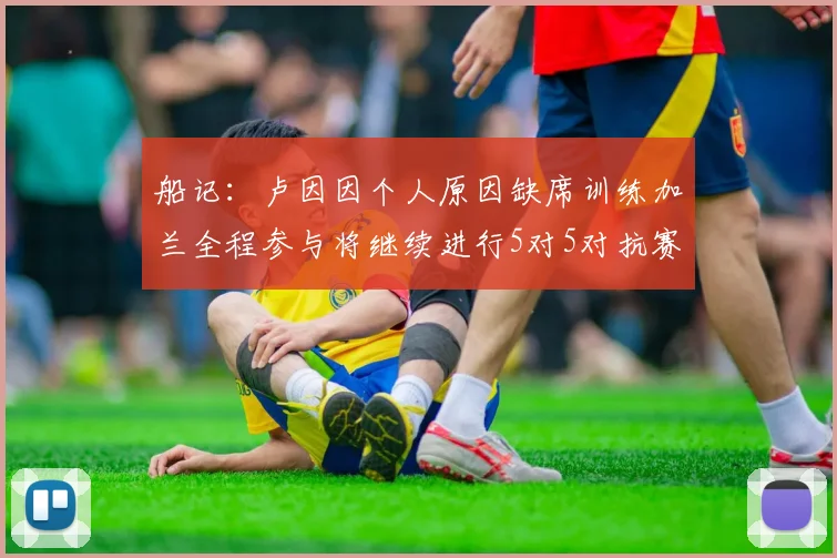 船记：卢因因个人原因缺席训练加兰全程参与将继续进行5对5对抗赛