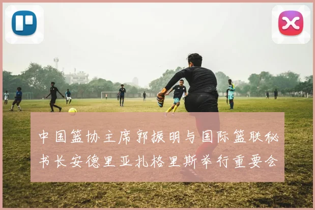 中国篮协主席郭振明与国际篮联秘书长安德里亚扎格里斯举行重要会晤