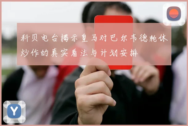 科贝电台揭示皇马对巴尔韦德轮休炒作的真实看法与计划安排