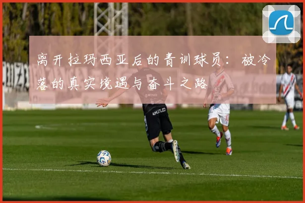 离开拉玛西亚后的青训球员：被冷落的真实境遇与奋斗之路