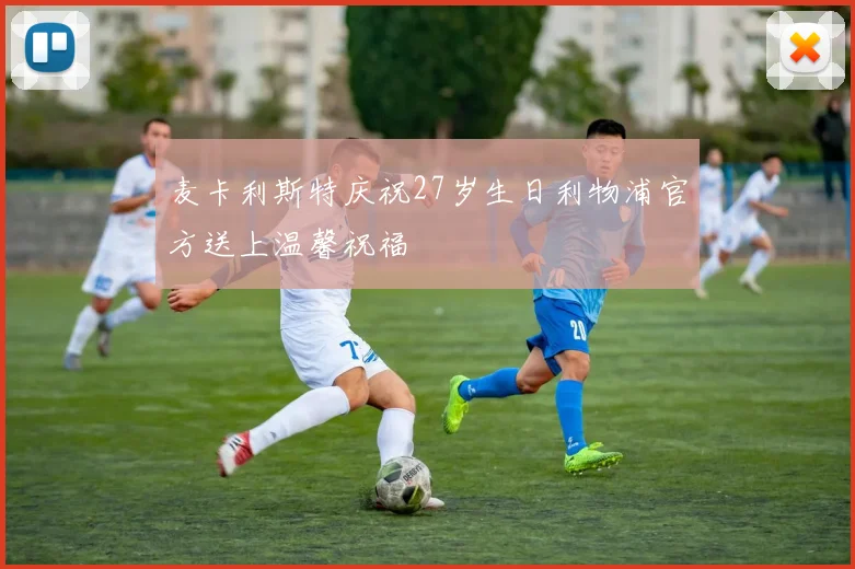 麦卡利斯特庆祝27岁生日利物浦官方送上温馨祝福