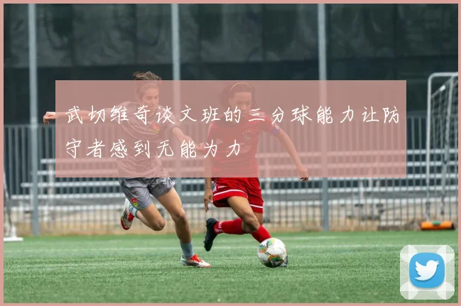 武切维奇谈文班的三分球能力让防守者感到无能为力