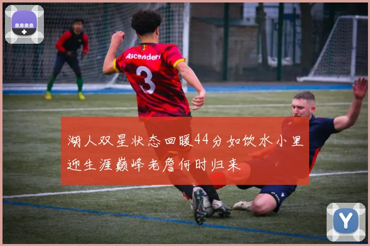 湖人双星状态回暖44分如饮水小里迎生涯巅峰老詹何时归来