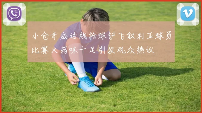 小仓幸成边线抢球铲飞叙利亚球员比赛火药味十足引发观众热议