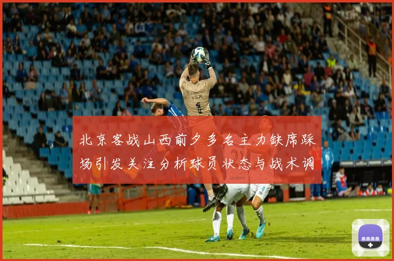 北京客战山西前夕多名主力缺席踩场引发关注分析球员状态与战术调整
