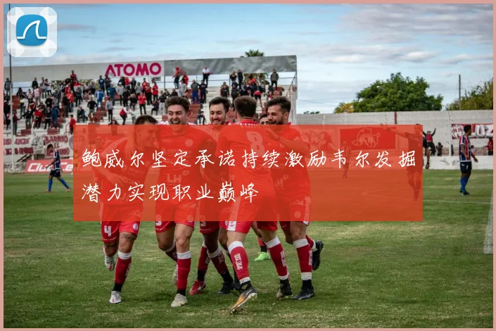 鲍威尔坚定承诺持续激励韦尔发掘潜力实现职业巅峰