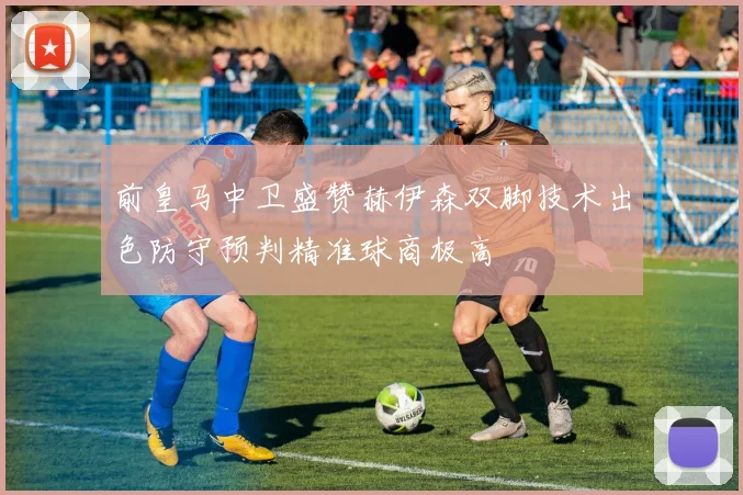 前皇马中卫盛赞赫伊森双脚技术出色防守预判精准球商极高
