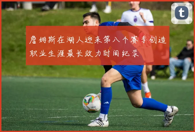 詹姆斯在湖人迎来第八个赛季创造职业生涯最长效力时间纪录