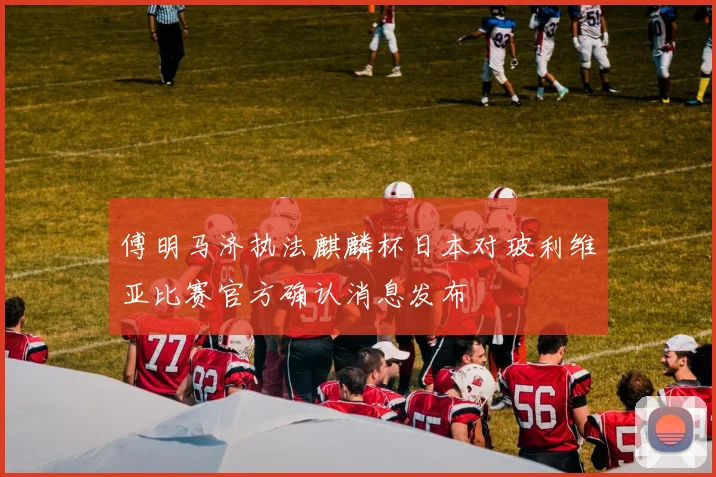 傅明马济执法麒麟杯日本对玻利维亚比赛官方确认消息发布