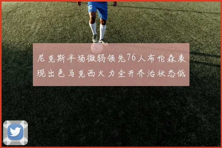 尼克斯半场微弱领先76人布伦森表现出色马克西火力全开乔治状态低迷