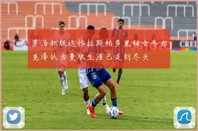罗马积极运作拉斯帕多里转会齐尔克泽认为曼联生涯已走到尽头
