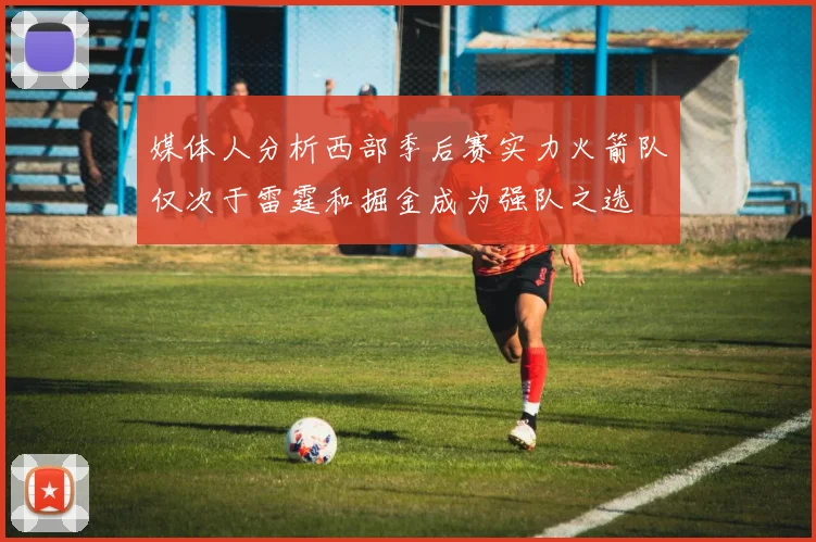 媒体人分析西部季后赛实力火箭队仅次于雷霆和掘金成为强队之选