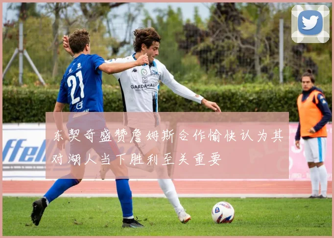 东契奇盛赞詹姆斯合作愉快认为其对湖人当下胜利至关重要