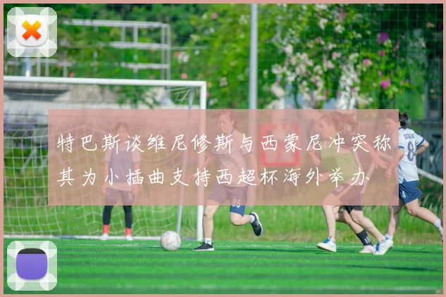 特巴斯谈维尼修斯与西蒙尼冲突称其为小插曲支持西超杯海外举办