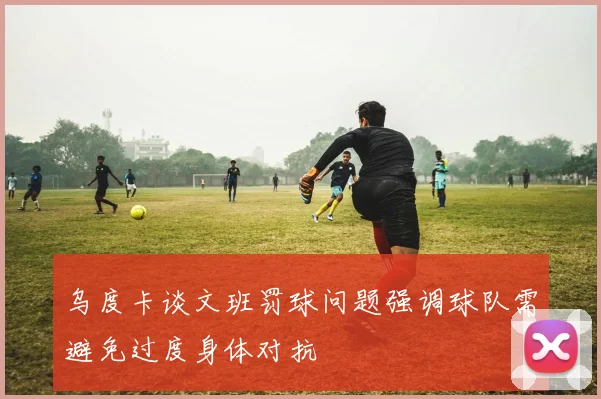 乌度卡谈文班罚球问题强调球队需避免过度身体对抗