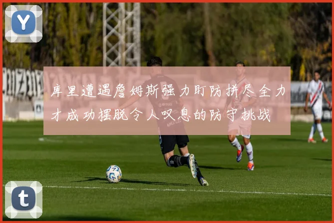 库里遭遇詹姆斯强力盯防拼尽全力才成功摆脱令人叹息的防守挑战