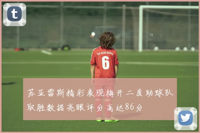 苏亚雷斯精彩表现梅开二度助球队取胜数据亮眼评分高达86分