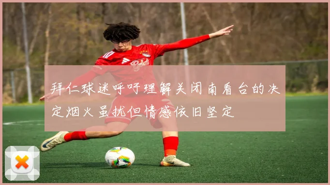 拜仁球迷呼吁理解关闭南看台的决定烟火虽扰但情感依旧坚定