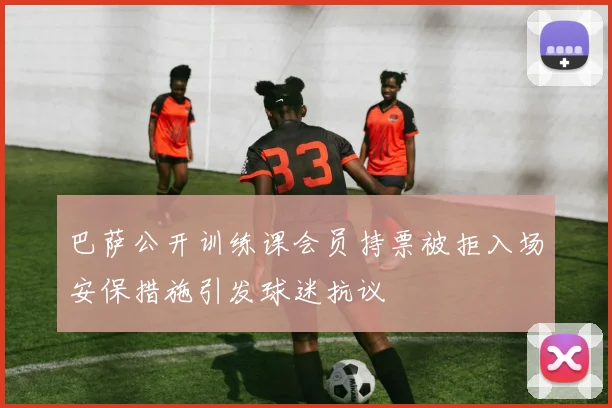 巴萨公开训练课会员持票被拒入场安保措施引发球迷抗议