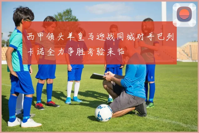 西甲领头羊皇马迎战同城对手巴列卡诺全力争胜考验来临