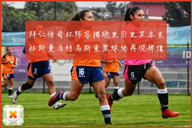 拜仁传奇杯阵容揭晓里贝里罗本克林斯曼马特乌斯重聚球场再现辉煌