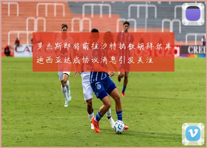 罗杰斯即将前往沙特执教胡拜尔库迪西亚达成协议消息引发关注