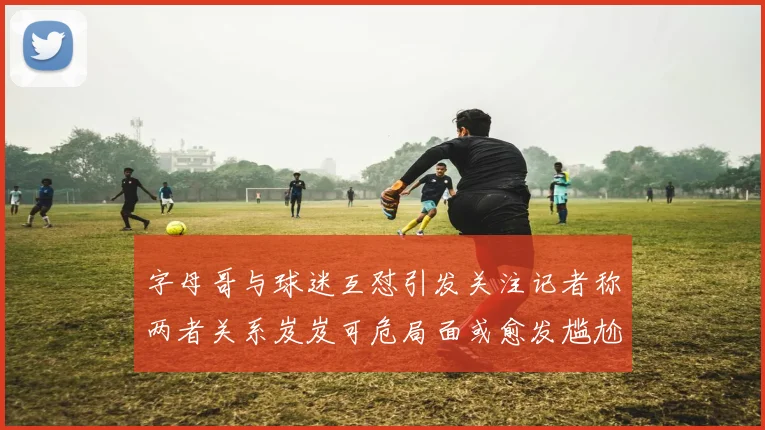 字母哥与球迷互怼引发关注记者称两者关系岌岌可危局面或愈发尴尬