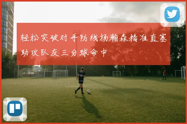 轻松突破对手防线杨瀚森精准直塞助攻队友三分球命中