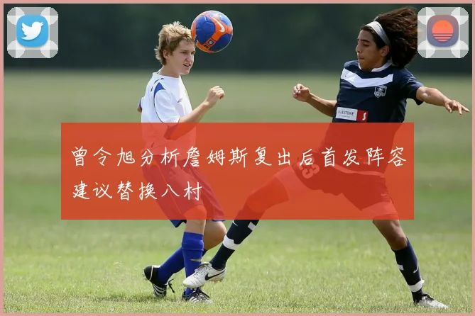 曾令旭分析詹姆斯复出后首发阵容建议替换八村塁