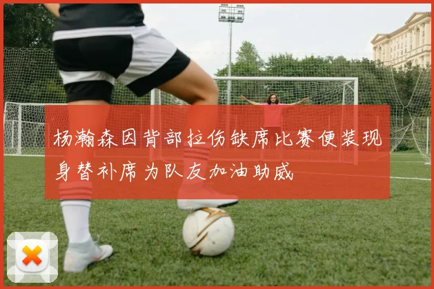 杨瀚森因背部拉伤缺席比赛便装现身替补席为队友加油助威